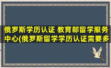 俄罗斯学历认证 教育部留学服务中心(俄罗斯留学学历认证需要多久)